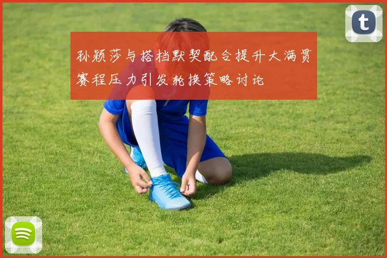 孙颖莎与搭档默契配合提升大满贯赛程压力引发轮换策略讨论