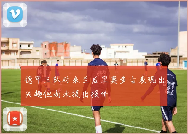 德甲三队对米兰后卫奥多古表现出兴趣但尚未提出报价