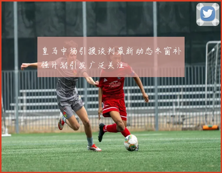 皇马中场引援谈判最新动态冬窗补强计划引发广泛关注